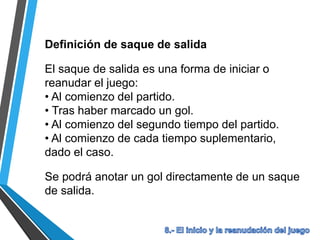 Definición de saque de salida
El saque de salida es una forma de iniciar o
reanudar el juego:
• Al comienzo del partido.
• Tras haber marcado un gol.
• Al comienzo del segundo tiempo del partido.
• Al comienzo de cada tiempo suplementario,
dado el caso.
Se podrá anotar un gol directamente de un saque
de salida.
 
