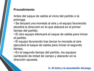 Procedimiento
Antes del saque de salida al inicio del partido o la
prórroga:
• Se lanzará una moneda al aire y el equipo favorecido
decidirá la dirección en la que atacará en el primer
tiempo del partido.
• El otro equipo efectuará el saque de salida para iniciar
el partido.
• El equipo favorecido tras lanzar la moneda al aire
ejecutará el saque de salida para iniciar el segundo
tiempo.
• En el segundo tiempo del partido, los equipos
cambiarán de mitad de campo y atacarán en la
dirección opuesta.
 