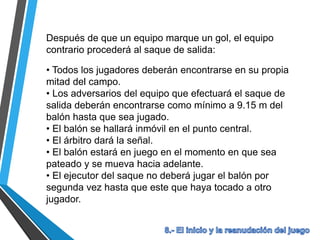 Después de que un equipo marque un gol, el equipo
contrario procederá al saque de salida:
• Todos los jugadores deberán encontrarse en su propia
mitad del campo.
• Los adversarios del equipo que efectuará el saque de
salida deberán encontrarse como mínimo a 9.15 m del
balón hasta que sea jugado.
• El balón se hallará inmóvil en el punto central.
• El árbitro dará la señal.
• El balón estará en juego en el momento en que sea
pateado y se mueva hacia adelante.
• El ejecutor del saque no deberá jugar el balón por
segunda vez hasta que este que haya tocado a otro
jugador.
 