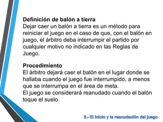 Definición de balón a tierra
Dejar caer un balón a tierra es un método para
reiniciar el juego en el caso de que, con el balón en
juego, el árbitro deba interrumpir el partido por
cualquier motivo no indicado en las Reglas de
Juego.
Procedimiento
El árbitro dejará caer el balón en el lugar donde se
hallaba cuando el juego fue interrumpido, a menos
que se interrumpa en el área de meta.
El juego se considerará reanudado cuando el balón
toque el suelo.
 