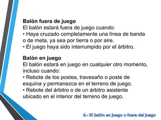 Balón fuera de juego
El balón estará fuera de juego cuando:
• Haya cruzado completamente una línea de banda
o de meta, ya sea por tierra o por aire.
• El juego haya sido interrumpido por el árbitro.
Balón en juego
El balón estará en juego en cualquier otro momento,
incluso cuando:
• Rebote de los postes, travesaño o poste de
esquina y permanezca en el terreno de juego.
• Rebote del árbitro o de un árbitro asistente
ubicado en el interior del terreno de juego.
 