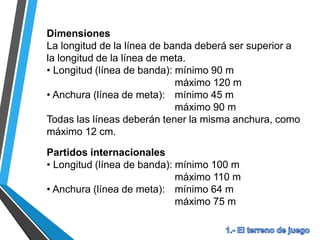 Dimensiones
La longitud de la línea de banda deberá ser superior a
la longitud de la línea de meta.
• Longitud (línea de banda): mínimo 90 m
máximo 120 m
• Anchura (línea de meta): mínimo 45 m
máximo 90 m
Todas las líneas deberán tener la misma anchura, como
máximo 12 cm.
Partidos internacionales
• Longitud (línea de banda): mínimo 100 m
máximo 110 m
• Anchura (línea de meta): mínimo 64 m
máximo 75 m
 