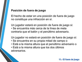 Posición de fuera de juego
El hecho de estar en una posición de fuera de juego
no constituye una infracción en sí.
Un jugador estará en posición de fuera de juego si:
• Se encuentra más cerca de la línea de meta
contraria que el balón y el penúltimo adversario.
Un jugador no estará en posición de fuera de juego si:
• Se encuentra en su propia mitad de campo o
• Está a la misma altura que el penúltimo adversario o
• Está a la misma altura que los dos últimos
adversarios.
 