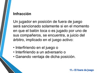 Infracción
Un jugador en posición de fuera de juego
será sancionado solamente si en el momento
en que el balón toca o es jugado por uno de
sus compañeros, se encuentra, a juicio del
árbitro, implicado en el juego activo:
• Interfiriendo en el juego o
• Interfiriendo a un adversario o
• Ganando ventaja de dicha posición.
 