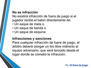 No es infracción
No existirá infracción de fuera de juego si el
jugador recibe el balón directamente de:
• Un saque de meta o
• Un saque de banda o
• Un saque de esquina.
Infracciones y sanciones
Para cualquier infracción de fuera de juego, el
árbitro deberá otorgar un tiro libre indirecto al
equipo adversario, que será lanzado desde el
lugar donde se cometió la infracción.
 