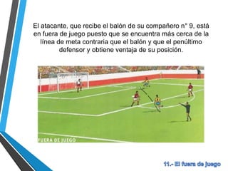 El atacante, que recibe el balón de su compañero n° 9, está
en fuera de juego puesto que se encuentra más cerca de la
línea de meta contraria que el balón y que el penúltimo
defensor y obtiene ventaja de su posición.
 