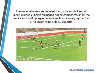 Aunque el atacante se encuentra en posición de fuera de
juego cuando el balón es jugado por su compañero n° 10, no
será sancionado porque no está implicado en el juego activo
al no sacar ventaja de su posición.
 