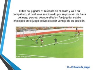 El tiro de un compañero rebota en el portero y va al n° 8, el
cual será sancionado por su posición de fuera de juego
porque, cuando el balón fue jugado, estaba implicado en el
juego activo al sacar ventaja de su posición.
 