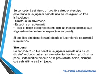 Se concederá asimismo un tiro libre directo al equipo
adversario si un jugador comete una de las siguientes tres
infracciones:
• Sujetar a un adversario.
• Escupir a un adversario.
• Tocar el balón deliberadamente con las manos (se exceptúa
al guardameta dentro de su propia área penal).
El tiro libre directo se lanzará desde el lugar donde se cometió
la infracción.
Tiro penal
Se concederá un tiro penal si un jugador comete una de las
diez infracciones antes mencionadas dentro de su propia área
penal, independientemente de la posición del balón, siempre
que este último esté en juego.
 