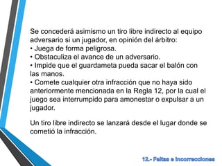 Se concederá asimismo un tiro libre indirecto al equipo
adversario si un jugador, en opinión del árbitro:
• Juega de forma peligrosa.
• Obstaculiza el avance de un adversario.
• Impide que el guardameta pueda sacar el balón con
las manos.
• Comete cualquier otra infracción que no haya sido
anteriormente mencionada en la Regla 12, por la cual el
juego sea interrumpido para amonestar o expulsar a un
jugador.
Un tiro libre indirecto se lanzará desde el lugar donde se
cometió la infracción.
 