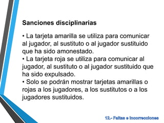 Sanciones disciplinarias
• La tarjeta amarilla se utiliza para comunicar
al jugador, al sustituto o al jugador sustituido
que ha sido amonestado.
• La tarjeta roja se utiliza para comunicar al
jugador, al sustituto o al jugador sustituido que
ha sido expulsado.
• Solo se podrán mostrar tarjetas amarillas o
rojas a los jugadores, a los sustitutos o a los
jugadores sustituidos.
 
