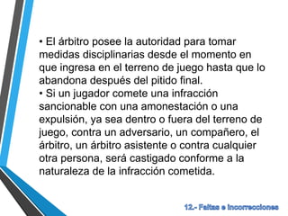 • El árbitro posee la autoridad para tomar
medidas disciplinarias desde el momento en
que ingresa en el terreno de juego hasta que lo
abandona después del pitido final.
• Si un jugador comete una infracción
sancionable con una amonestación o una
expulsión, ya sea dentro o fuera del terreno de
juego, contra un adversario, un compañero, el
árbitro, un árbitro asistente o contra cualquier
otra persona, será castigado conforme a la
naturaleza de la infracción cometida.
 