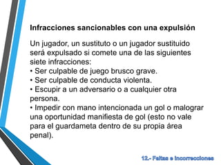 Infracciones sancionables con una expulsión
Un jugador, un sustituto o un jugador sustituido
será expulsado si comete una de las siguientes
siete infracciones:
• Ser culpable de juego brusco grave.
• Ser culpable de conducta violenta.
• Escupir a un adversario o a cualquier otra
persona.
• Impedir con mano intencionada un gol o malograr
una oportunidad manifiesta de gol (esto no vale
para el guardameta dentro de su propia área
penal).
 