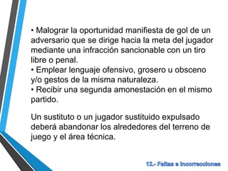 • Malograr la oportunidad manifiesta de gol de un
adversario que se dirige hacia la meta del jugador
mediante una infracción sancionable con un tiro
libre o penal.
• Emplear lenguaje ofensivo, grosero u obsceno
y/o gestos de la misma naturaleza.
• Recibir una segunda amonestación en el mismo
partido.
Un sustituto o un jugador sustituido expulsado
deberá abandonar los alrededores del terreno de
juego y el área técnica.
 
