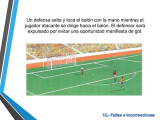 Un defensa salta y toca el balón con la mano mientras el
jugador atacante se dirige hacia el balón. El defensor será
expulsado por evitar una oportunidad manifiesta de gol.
 