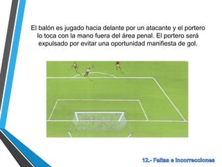 El balón es jugado hacia delante por un atacante y el portero
lo toca con la mano fuera del área penal. El portero será
expulsado por evitar una oportunidad manifiesta de gol.
 