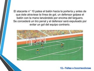 El atacante n° 10 patea el balón hacia la portería y antes de
que éste atraviese la línea de gol, un defensor golpea el
balón con la mano lanzándolo por encima del larguero.
Se concederá un tiro penal y el defensor será expulsado por
evitar un gol del equipo contrario.
 