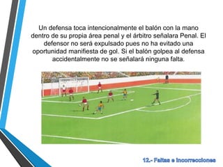 Un defensa toca intencionalmente el balón con la mano
dentro de su propia área penal y el árbitro señalara Penal. El
defensor no será expulsado pues no ha evitado una
oportunidad manifiesta de gol. Si el balón golpea al defensa
accidentalmente no se señalará ninguna falta.
 