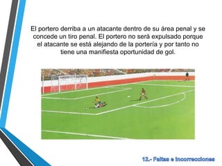 El portero derriba a un atacante dentro de su área penal y se
concede un tiro penal. El portero no será expulsado porque
el atacante se está alejando de la portería y por tanto no
tiene una manifiesta oportunidad de gol.
 