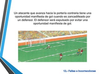 Un atacante que avanza hacia la portería contraria tiene una
oportunidad manifiesta de gol cuando es zancadilleado por
un defensor. El defensor será expulsado por evitar una
oportunidad manifiesta de gol.
 