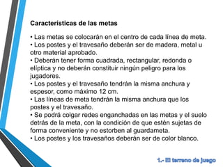 Características de las metas
• Las metas se colocarán en el centro de cada línea de meta.
• Los postes y el travesaño deberán ser de madera, metal u
otro material aprobado.
• Deberán tener forma cuadrada, rectangular, redonda o
elíptica y no deberán constituir ningún peligro para los
jugadores.
• Los postes y el travesaño tendrán la misma anchura y
espesor, como máximo 12 cm.
• Las líneas de meta tendrán la misma anchura que los
postes y el travesaño.
• Se podrá colgar redes enganchadas en las metas y el suelo
detrás de la meta, con la condición de que estén sujetas de
forma conveniente y no estorben al guardameta.
• Los postes y los travesaños deberán ser de color blanco.
 