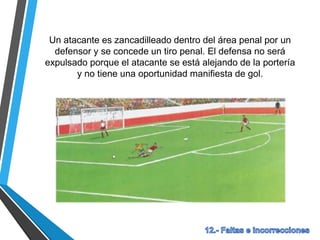 Un atacante es zancadilleado dentro del área penal por un
defensor y se concede un tiro penal. El defensa no será
expulsado porque el atacante se está alejando de la portería
y no tiene una oportunidad manifiesta de gol.
 