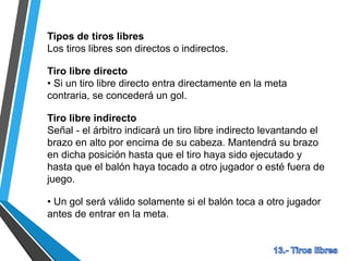 Tipos de tiros libres
Los tiros libres son directos o indirectos.
Tiro libre directo
• Si un tiro libre directo entra directamente en la meta
contraria, se concederá un gol.
Tiro libre indirecto
Señal - el árbitro indicará un tiro libre indirecto levantando el
brazo en alto por encima de su cabeza. Mantendrá su brazo
en dicha posición hasta que el tiro haya sido ejecutado y
hasta que el balón haya tocado a otro jugador o esté fuera de
juego.
• Un gol será válido solamente si el balón toca a otro jugador
antes de entrar en la meta.
 