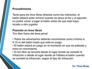 Procedimiento
Tanto para los tiros libres directos como los indirectos, el
balón deberá estar inmóvil cuando se lanza el tiro y el ejecutor
no podrá volver a jugar el balón antes de que este haya
tocado a otro jugador.
Posición en tiros libres
Tiro libre fuera del área penal:
• Todos los adversarios deberán encontrarse como mínimo a
9.15 m del balón hasta que esté en juego.
• El balón estará en juego en el momento en que es pateado y
entra en movimiento.
• El tiro libre se lanzará desde el lugar donde se cometió la
infracción o desde el lugar donde se hallaba el balón cuando
se cometió la infracción, según el tipo de infracción.
 