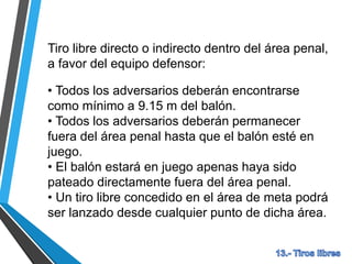 Tiro libre directo o indirecto dentro del área penal,
a favor del equipo defensor:
• Todos los adversarios deberán encontrarse
como mínimo a 9.15 m del balón.
• Todos los adversarios deberán permanecer
fuera del área penal hasta que el balón esté en
juego.
• El balón estará en juego apenas haya sido
pateado directamente fuera del área penal.
• Un tiro libre concedido en el área de meta podrá
ser lanzado desde cualquier punto de dicha área.
 