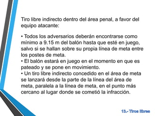 Tiro libre indirecto dentro del área penal, a favor del
equipo atacante:
• Todos los adversarios deberán encontrarse como
mínimo a 9.15 m del balón hasta que esté en juego,
salvo si se hallan sobre su propia línea de meta entre
los postes de meta.
• El balón estará en juego en el momento en que es
pateado y se pone en movimiento.
• Un tiro libre indirecto concedido en el área de meta
se lanzará desde la parte de la línea del área de
meta, paralela a la línea de meta, en el punto más
cercano al lugar donde se cometió la infracción.
 