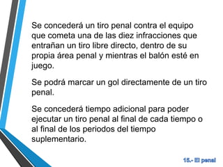 Se concederá un tiro penal contra el equipo
que cometa una de las diez infracciones que
entrañan un tiro libre directo, dentro de su
propia área penal y mientras el balón esté en
juego.
Se podrá marcar un gol directamente de un tiro
penal.
Se concederá tiempo adicional para poder
ejecutar un tiro penal al final de cada tiempo o
al final de los periodos del tiempo
suplementario.
 