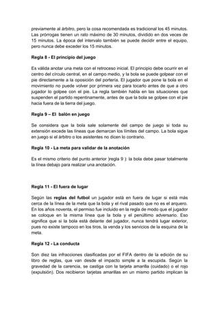 previamente al árbitro, pero la cosa recomendada es tradicional los 45 minutos.
Las prórrogas tienen un rato máximo de 30 minutos, dividido en dos veces de
15 minutos. La época del intervalo también se puede decidir entre el equipo,
pero nunca debe exceder los 15 minutos.

Regla 8 - El principio del juego

Es válida anotar una meta con el retroceso inicial. El principio debe ocurrir en el
centro del círculo central, en el campo medio, y la bola se puede golpear con el
pie directamente a la oposición del portería. El jugador que pone la bola en el
movimiento no puede volver por primera vez para tocarlo antes de que a otro
jugador lo golpee con el pie. La regla también habla en las situaciones que
suspenden el partido repentinamente, antes de que la bola se golpee con el pie
hacia fuera de la tierra del juego.

Regla 9 – El balón en juego

Se considera que la bola sale solamente del campo de juego si toda su
extensión excede las líneas que demarcan los límites del campo. La bola sigue
en juego si el árbitro o los asistentes no dicen lo contrario.

Regla 10 - La meta para validar de la anotación

Es el mismo criterio del punto anterior )regla 9 ): la bola debe pasar totalmente
la línea debajo para realizar una anotación.



Regla 11 - El fuera de lugar

Según las reglas del futbol un jugador está en fuera de lugar si está más
cerca de la línea de la meta que la bola y el rival pasado que no es el arquero.
En los años noventa, el permiso fue incluido en la regla de modo que el jugador
se coloque en la misma línea que la bola y el penúltimo adversario. Eso
significa que si la bola está delante del jugador, nunca tendrá lugar exterior,
pues no existe tampoco en los tiros, la venda y los servicios de la esquina de la
meta.

Regla 12 - La conducta

Son diez las infracciones clasificadas por el FIFA dentro de la edición de su
libro de reglas, que van desde el impacto simple a la escupida. Según la
gravedad de la carencia, se castiga con la tarjeta amarilla (cuidado) o el rojo
(expulsión). Dos recibieron tarjetas amarillas en un mismo partido implican la
 