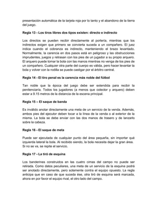 presentación automática de la tarjeta roja por lo tanto y el abandono de la tierra
del juego.

Regla 13 - Los tiros libres dos tipos existen: directo e indirecto

Los directos se pueden recibir directamente al portería, mientras que los
indirectos exigen que primero se convierta suceda a un compañero. El juez
indica cuando el cobranza es indirecto, manteniendo el brazo levantado.
Normalmente, la carencia en dos pasos está en peligroso y las obstrucciones
imprudentes, juegos y retrasan con los pies de un jugador a su propio arquero.
El arquero puede tomar la bola con las manos mientras no venga de los pies de
un compañero. Cualquier otra parte del cuerpo es válida, pero hacer levantar la
bola y volver con la rodilla se puede castigar por el árbitro central.

Regla 14 - El tiro penal es la carencia más noble del fútbol

Tan noble que la época del juego debe ser extendida para recibir la
penitenciaría. Todos los jugadores (a menos que colector y arquero) deben
estar a 9.15 metros de la distancia de la escena principal.

Regla 15 – El saque de banda

Es inválido anotar directamente una meta de un servicio de la venda. Además,
ambos pies del ejecutor deben tocar a la línea de la venda o al exterior de la
misma. La bola se debe enviar con las dos manos de trasero y de lanzarlo
sobre la cabeza.

Regla 16 - El saque de meta

Puede ser ejecutada de cualquier punto del área pequeña, sin importar qué
izquierda lateral la bola. Al recibido siendo, la bola necesita dejar la gran área.
Si no se va, se repite el servicio.

Regla 17 - La tiró de esquina

Los banderines construidos en las cuatro cimas del campo no puede ser
retirada. Como datos peculiares, una meta de un servicio de la esquina podrá
ser anotado directamente, pero solamente contra el equipo opuesto. La regla
anticipa que en caso de que suceda ése, otra tiró de esquina será marcada,
ahora en por favor el equipo rival, el otro lado del campo.
 