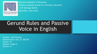 Gerund Rules and Passive
Voice in English
Bolivarian Republic of Venezuela
Ministry of popular power for university education
I.U.P. Santiago Mariño
Maracaibo, state-Zulia,
Student: José Morales
Identification card: 27.360.561
Career: 47
Subject: Ingles II
Section: A
 