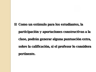  Como un estímulo para los estudiantes, la

  participación y aportaciones constructivas a la

  clase, podrán generar alguna puntuación extra,

  sobre la calificación, si el profesor lo considera

  pertinente.
 