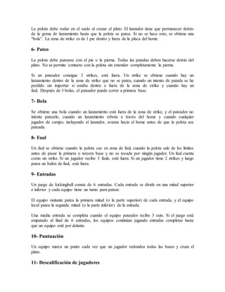 La pelota debe rodar en el suelo al cruzar el plato. El lanzador tiene que permanecer detrás
de la goma de lanzamiento hasta que la pelota se patea. Si no se hace esto, se obtiene una
“bola”. La zona de strike es de 1 pie dentro y fuera de la placa del home.
6- Pateo
La pelota debe patearse con el pie o la pierna. Todas las patadas deben hacerse detrás del
plato. No se permite contacto con la pelota sin extender completamente la pierna.
Si un pateador consigue 3 strikes, está fuera. Un strike se obtiene cuando hay un
lanzamiento dentro de la zona de strike que no se patea, cuando un intento de patada se ha
perdido sin importar si estaba dentro o fuera de la zona de strike y cuando hay un
faul. Después de 3 bolas, el pateador puede correr a primera base.
7- Bola
Se obtiene una bola cuando: un lanzamiento está fuera de la zona de strike, y el pateador no
intenta patearlo, cuando un lanzamiento rebota a través del home y cuando cualquier
jugador de campo, incluyendo el lanzador, avanza hacia el home antes de que la pelota sea
pateada.
8- Faul
Un faul se obtiene cuando la pelota cae en zona de faul, cuando la pelota sale de los límites
antes de pasar la primera o tercera base y no es tocada por ningún jugador. Un faul cuenta
como un strike. Si un jugador recibe 3 fauls, está fuera. Si un jugador tiene 2 strikes y luego
patea un balón de faul, está fuera.
9- Entradas
Un juego de kickingball consta de 6 entradas. Cada entrada se divide en una mitad superior
e inferior y cada equipo tiene un turno para patear.
El equipo visitante patea la primera mitad (o la parte superior) de cada entrada, y el equipo
local patea la segunda mitad (o la parte inferior) de la entrada.
Una media entrada se completa cuando el equipo pateador recibe 3 outs. Si el juego está
empatado al final de 6 entradas, los equipos continúan jugando entradas completas hasta
que un equipo esté por delante.
10- Puntuación
Un equipo marca un punto cada vez que un jugador redondea todas las bases y cruza el
plato.
11- Descalificación de jugadores
 