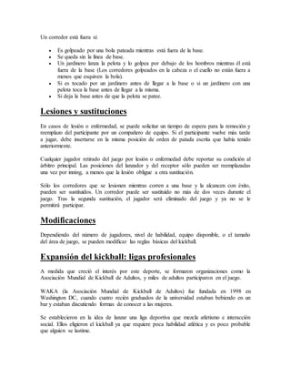 Un corredor está fuera si:
 Es golpeado por una bola pateada mientras está fuera de la base.
 Se queda sin la línea de base.
 Un jardinero lanza la pelota y lo golpea por debajo de los hombros mientras él está
fuera de la base (Los corredores golpeados en la cabeza o el cuello no están fuera a
menos que esquiven la bola).
 Si es tocado por un jardinero antes de llegar a la base o si un jardinero con una
pelota toca la base antes de llegar a la misma.
 Si deja la base antes de que la pelota se patee.
Lesiones y sustituciones
En casos de lesión o enfermedad, se puede solicitar un tiempo de espera para la remoción y
reemplazo del participante por un compañero de equipo. Si el participante vuelve más tarde
a jugar, debe insertarse en la misma posición de orden de patada escrita que había tenido
anteriormente.
Cualquier jugador retirado del juego por lesión o enfermedad debe reportar su condición al
árbitro principal. Las posiciones del lanzador y del receptor sólo pueden ser reemplazadas
una vez por inning, a menos que la lesión obligue a otra sustitución.
Sólo los corredores que se lesionen mientras corren a una base y la alcancen con éxito,
pueden ser sustituidos. Un corredor puede ser sustituido no más de dos veces durante el
juego. Tras la segunda sustitución, el jugador será eliminado del juego y ya no se le
permitirá participar.
Modificaciones
Dependiendo del número de jugadores, nivel de habilidad, equipo disponible, o el tamaño
del área de juego, se pueden modificar las reglas básicas del kickball.
Expansión del kickball: ligas profesionales
A medida que creció el interés por este deporte, se formaron organizaciones como la
Asociación Mundial de Kickball de Adultos, y miles de adultos participaron en el juego.
WAKA (la Asociación Mundial de Kickball de Adultos) fue fundada en 1998 en
Washington DC, cuando cuatro recién graduados de la universidad estaban bebiendo en un
bar y estaban discutiendo formas de conocer a las mujeres.
Se establecieron en la idea de lanzar una liga deportiva que mezcla atletismo e interacción
social. Ellos eligieron el kickball ya que requiere poca habilidad atlética y es poco probable
que alguien se lastime.
 