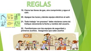 19. Cierre las llaves de gas, aire comprimido y agua al
salir.
20. Apague las luces y demás equipo eléctrico al salir.
21. Todo trabajo “en proceso” debe rotularse como tal.
Indique claramente la fecha y nombre del usuario.
22. Familiarícese con los equipos de seguridad y
primeros auxilios. Asegúrese que sabe usarlos
 
