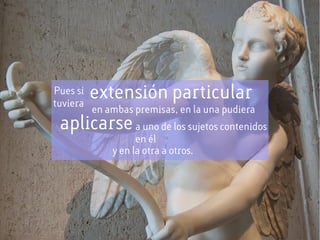 Pues si
tuviera
extensión particular
en ambas premisas, en la una pudiera
aplicarsea uno de los sujetos contenidos
en él
y en la otra a otros.
 
