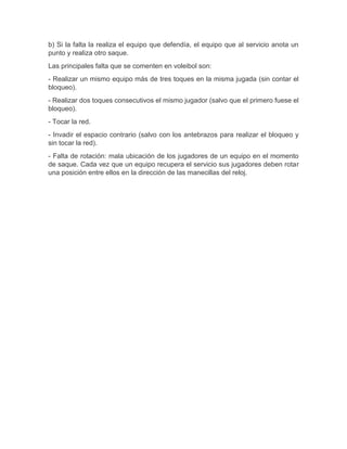 b) Si la falta la realiza el equipo que defendía, el equipo que al servicio anota un 
punto y realiza otro saque. 
Las principales falta que se comenten en voleibol son: 
- Realizar un mismo equipo más de tres toques en la misma jugada (sin contar el 
bloqueo). 
- Realizar dos toques consecutivos el mismo jugador (salvo que el primero fuese el 
bloqueo). 
- Tocar la red. 
- Invadir el espacio contrario (salvo con los antebrazos para realizar el bloqueo y 
sin tocar la red). 
- Falta de rotación: mala ubicación de los jugadores de un equipo en el momento 
de saque. Cada vez que un equipo recupera el servicio sus jugadores deben rotar 
una posición entre ellos en la dirección de las manecillas del reloj. 
