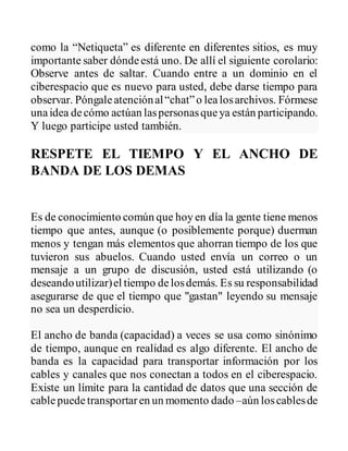 como la “Netiqueta” es diferente en diferentes sitios, es muy
importante saber dóndeestá uno. De allí el siguiente corolario:
Observe antes de saltar. Cuando entre a un dominio en el
ciberespacio que es nuevo para usted, debe darse tiempo para
observar. Póngaleatenciónal“chat”o lealosarchivos. Fórmese
unaidea decómo actúan laspersonasqueya están participando.
Y luego participe usted también.
RESPETE EL TIEMPO Y EL ANCHO DE
BANDA DE LOS DEMAS
Es de conocimiento común que hoy en día la gente tiene menos
tiempo que antes, aunque (o posiblemente porque) duerman
menos y tengan más elementos que ahorran tiempo de los que
tuvieron sus abuelos. Cuando usted envía un correo o un
mensaje a un grupo de discusión, usted está utilizando (o
deseandoutilizar)el tiempo delosdemás. Es su responsabilidad
asegurarse de que el tiempo que "gastan" leyendo su mensaje
no sea un desperdicio.
El ancho de banda (capacidad) a veces se usa como sinónimo
de tiempo, aunque en realidad es algo diferente. El ancho de
banda es la capacidad para transportar información por los
cables y canales que nos conectan a todos en el ciberespacio.
Existe un límite para la cantidad de datos que una sección de
cablepuedetransportaren un momento dado –aún loscablesde
 
