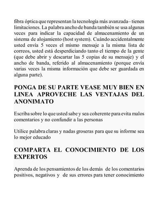 fibra ópticaquerepresentan latecnología más avanzada– tienen
limitaciones. La palabraanchodebandatambién se usa algunas
veces para indicar la capacidad de almacenamiento de un
sistema de alojamiento (host system). Cuándo accidentalmente
usted envía 5 veces el mismo mensaje a la misma lista de
correos, usted está desperdiciando tanto el tiempo de la gente
(que debe abrir y descartar las 5 copias de su mensaje) y el
ancho de banda, referido al almacenamiento (porque envía
varias veces la misma información que debe ser guardada en
alguna parte).
PONGA DE SU PARTE VEASE MUY BIEN EN
LINEA APROVECHE LAS VENTAJAS DEL
ANONIMATO
Escribasobre lo queusted sabey sea coherente paraevita malos
comentarios y no confundir a las personas
Utilice palabraclaras y nadas groseras para que su informe sea
lo mejor educado
COMPARTA EL CONOCIMIENTO DE LOS
EXPERTOS
Aprenda de los pensamientos de los demás de los comentarios
positivos, negativos y de sus errores para tener conocimiento
 