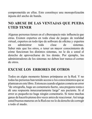 comprometida en ellas. Esto constituye una monopolización
injusta del ancho de banda.
NO ABUSE DE LAS VENTAJAS QUE PUEDA
UTED TENER
Algunas personas tienen en el ciberespacio más influencia que
otras. Existen expertos en toda clase de juegos de realidad
virtual, expertos en todo tipo de software de oficina y expertos
en administrar toda clase de sistemas.
Saber más que los otros, o tener un mayor conocimiento de
cómo funcionan los distintos sistemas, no le da a usted el
derecho de aprovecharse de los demás. Por ejemplo, los
administradores de los sistemas no deben leer nunca el correo
de otros.
EXCUSE LOS ERRORES DE OTROS
Todos en algún momento fuimos primíparas en la Red. Y no
todaslas personas han tenido acceso a los conocimientosquese
planteanen estelibro. Entoncescuandoalguien cometaun error
"de ortografía, haga un comentario fuerte, una pregunta tontao
dé una respuesta innecesariamente larga" sea paciente. Si el
error es pequeño no haga ningún comentario. Si tiene muchas
ganas dehacerlopiensedosveces antesde reaccionar.Así tenga
usted buenasmaneras en la Red eso no le daderecho decorregir
a todo el mudo.
 