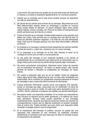y sea breve. De esta forma se puede ver de qué trata antes de abrirlo por
si interesa o no leerlo y localizarlo rápidamente en un momento posterior.
4.- Intente que su mensaje sea lo más breve posible aunque sin perjudicar
con ello su entendimiento.
5.- No abuse de los colores para el texto de su mensaje. Recuerde que en la
Red determinados colores tienen su simbología y escribir en muchos
tonos puede disipar la atención. Si quiere destacar algún texto puede
utilizar negrita, cursiva, comillas, etc. Procure no utilizar el subrayado pues
podría pensarse que se trata de un enlace.
6.- Cuide el formato de su mensaje. Emplee doble espacio entre párrafos que
deben ser cortos. Esto permite que su mensaje sea más fácil de leer. Si
todos los párrafos aparecen seguidos, o se trata de uno solo demasiado
largo, hace que el mensaje parezca una sola idea interminable y dificulta
su lectura.
7.- Si contesta a un mensaje y cambia el tema asegúrese de cambiar también
la línea de asunto o, mejor aún, comience con un nuevo mensaje.
8.- Si su respuesta a un mensaje en el foro sólo interesa al autor no le
conteste en el foro sino envíele un correo personal.
9.- Si cita parte del mensaje al que responde facilitará a los demás el
entendimiento de su contestación pero debe borrar la información que no
tenga interés para evitar que se pierda tiempo leyendo algo innecesario.
10.- No envíe comentarios innecesarios. Opiniones como "estoy de acuerdo
con el comentario tal persona", sin hacer un aporte propio, sólo causan
pérdida de tiempo y dificultan la localización de mensajes de mayor
interés.
11.- No vuelva a preguntar algo que ya se ha tratado. Antes de preguntar
sobre algún tema debe asegurarse de que no haya sido contestado con
anterioridad. De lo contrario se multiplicarán exponencialmente el número
de mensajes a leer y hará más difícil encontrar la información.
12.- Incluya suficiente información cuando envíe una pregunta. Por ejemplo,
enviar un mensaje que diga: ¿Qué pasa con mi certificado? no sería de
ninguna ayuda a quien lo recibe. En este caso sería apropiado enviar su
nombre, Centro, dirección o cualquier otro detalle que permita identificarle.
13.- No espere recibir una respuesta inmediata. Si no recibe una respuesta en
diez minutos no significa que le estén ignorando y no debería ser razón
para ofenderse. Aunque usted pueda responder a sus mensajes
instantáneamente, recuerde que algunas personas reciben tal volumen de
correspondencia a diario que en algunas ocasiones no pueden contestar
toda el mismo día. Puede también que para darle una respuesta fiable
necesiten investigar sobre lo que ha preguntado.
14.- Si la importancia del mensaje lo justifica, aunque no pueda dar una
respuesta más extendida en ese momento, es preferible contestar
rápidamente al remitente para que sepa que ha leído el mensaje aunque
le responderá más adelante.
 