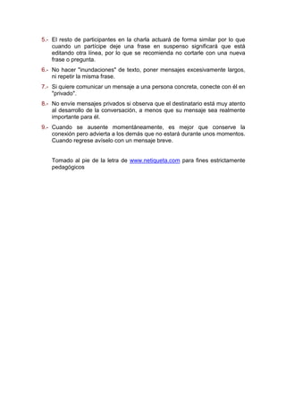5.- El resto de participantes en la charla actuará de forma similar por lo que
cuando un partícipe deje una frase en suspenso significará que está
editando otra línea, por lo que se recomienda no cortarle con una nueva
frase o pregunta.
6.- No hacer "inundaciones" de texto, poner mensajes excesivamente largos,
ni repetir la misma frase.
7.- Si quiere comunicar un mensaje a una persona concreta, conecte con él en
"privado".
8.- No envíe mensajes privados si observa que el destinatario está muy atento
al desarrollo de la conversación, a menos que su mensaje sea realmente
importante para él.
9.- Cuando se ausente momentáneamente, es mejor que conserve la
conexión pero advierta a los demás que no estará durante unos momentos.
Cuando regrese avíselo con un mensaje breve.
Tomado al pie de la letra de www.netiqueta.com para fines estrictamente
pedagógicos
 