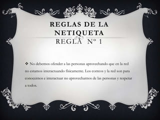 REGLAS DE LA
NETIQUETA
REGLA Nº 1
 No debemos ofender a las personas aprovechando que en la red
no estamos interactuando físicamente. Los correos y la red son para
conocernos e interactuar no aprovecharnos de las personas y respetar
a todos.
 