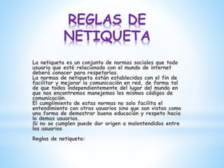 REGLAS DE
NETIQUETA
La netiqueta es un conjunto de normas sociales que todo
usuario que esté relacionado con el mundo de internet
deberá conocer para respetarlas.
La normas de netiqueta están establecidas con el fin de
facilitar y mejorar la comunicación en red, de forma tal
de que todos independientemente del lugar del mundo en
que nos encontremos manejemos los mismos códigos de
comunicación.
El cumplimiento de estas normas no solo facilita el
entendimiento con otros usuarios sino que son vistas como
una forma de demostrar buena educación y respeto hacia
lo demas usuarios.
Si no se cumplen puede dar origen a malentendidos entre
los usuarios
Reglas de netiqueta:
 