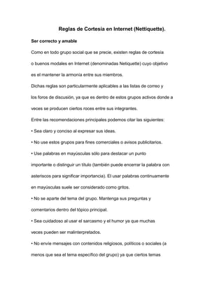 Reglas de Cortesía en Internet (Nettiquette).

Ser correcto y amable

Como en todo grupo social que se precie, existen reglas de cortesía

o buenos modales en Internet (denominadas Netiquette) cuyo objetivo

es el mantener la armonía entre sus miembros.

Dichas reglas son particularmente aplicables a las listas de correo y

los foros de discusión, ya que es dentro de estos grupos activos donde a

veces se producen ciertos roces entre sus integrantes.

Entre las recomendaciones principales podemos citar las siguientes:

• Sea claro y conciso al expresar sus ideas.

• No use estos grupos para fines comerciales o avisos publicitarios.

• Use palabras en mayúsculas sólo para destacar un punto

importante o distinguir un título (también puede encerrar la palabra con

asteriscos para significar importancia). El usar palabras continuamente

en mayúsculas suele ser considerado como gritos.

• No se aparte del tema del grupo. Mantenga sus preguntas y

comentarios dentro del tópico principal.

• Sea cuidadoso al usar el sarcasmo y el humor ya que muchas

veces pueden ser malinterpretados.

• No envíe mensajes con contenidos religiosos, políticos o sociales (a

menos que sea el tema específico del grupo) ya que ciertos temas
 