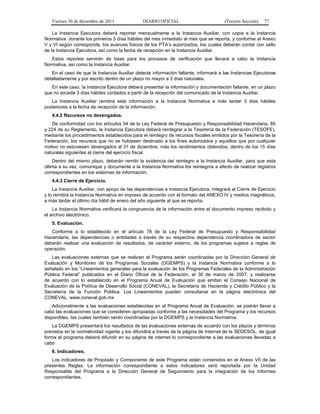 Viernes 30 de diciembre de 2011             DIARIO OFICIAL                          (Tercera Sección)   77

    La Instancia Ejecutora deberá reportar mensualmente a la Instancia Auxiliar, con copia a la Instancia
Normativa durante los primeros 5 días hábiles del mes inmediato al mes que se reporta, y conforme al Anexo
V y VI según corresponda, los avances físicos de los PTA’s autorizados, los cuales deberán contar con sello
de la Instancia Ejecutora, así como la fecha de recepción en la Instancia Auxiliar.
   Estos reportes servirán de base para los procesos de verificación que llevará a cabo la Instancia
Normativa, así como la Instancia Auxiliar.
   En el caso de que la Instancia Auxiliar detecte información faltante, informará a las Instancias Ejecutoras
detalladamente y por escrito dentro de un plazo no mayor a 3 días naturales.
   En este caso, la Instancia Ejecutora deberá presentar la información y documentación faltante, en un plazo
que no exceda 3 días hábiles contados a partir de la recepción del comunicado de la Instancia Auxiliar.
   La Instancia Auxiliar remitirá esta información a la Instancia Normativa a más tardar 3 días hábiles
posteriores a la fecha de recepción de la información.
   4.4.2 Recursos no devengados.
   De conformidad con los artículos 54 de la Ley Federal de Presupuesto y Responsabilidad Hacendaria, 85
y 224 de su Reglamento, la Instancia Ejecutora deberá reintegrar a la Tesorería de la Federación (TESOFE),
mediante los procedimientos establecidos para el reintegro de recursos fiscales emitidos por la Tesorería de la
Federación, los recursos que no se hubiesen destinado a los fines autorizados y aquellos que por cualquier
motivo no estuviesen devengados al 31 de diciembre, más los rendimientos obtenidos, dentro de los 15 días
naturales siguientes al cierre del ejercicio fiscal.
    Dentro del mismo plazo, deberán remitir la evidencia del reintegro a la Instancia Auxiliar, para que esta
última a su vez, comunique y documente a la Instancia Normativa los reintegros a efecto de realizar registros
correspondientes en los sistemas de información.
   4.4.3 Cierre de Ejercicio.
    La Instancia Auxiliar, con apoyo de las dependencias e Instancia Ejecutora, integrará el Cierre de Ejercicio
y lo remitirá la Instancia Normativa en impreso de acuerdo con el formato del ANEXO IV y medios magnéticos,
a más tardar el último día hábil de enero del año siguiente al que se reporta.
    La Instancia Normativa verificará la congruencia de la información entre el documento impreso recibido y
el archivo electrónico.
   5. Evaluación.
   Conforme a lo establecido en el artículo 78 de la Ley Federal de Presupuesto y Responsabilidad
Hacendaria, las dependencias o entidades a través de su respectiva dependencia coordinadora de sector
deberán realizar una evaluación de resultados, de carácter externo, de los programas sujetos a reglas de
operación.
   Las evaluaciones externas que se realicen al Programa serán coordinadas por la Dirección General de
Evaluación y Monitoreo de los Programas Sociales (DGEMPS) y la Instancia Normativa conforme a lo
señalado en los “Lineamientos generales para la evaluación de los Programas Federales de la Administración
Pública Federal” publicados en el Diario Oficial de la Federación, el 30 de marzo de 2007, y realizarse
de acuerdo con lo establecido en el Programa Anual de Evaluación que emitan el Consejo Nacional de
Evaluación de la Política de Desarrollo Social (CONEVAL), la Secretaría de Hacienda y Crédito Público y la
Secretaría de la Función Pública. Los Lineamientos pueden consultarse en la página electrónica del
CONEVAL: www.coneval.gob.mx
    Adicionalmente a las evaluaciones establecidas en el Programa Anual de Evaluación, se podrán llevar a
cabo las evaluaciones que se consideren apropiadas conforme a las necesidades del Programa y los recursos
disponibles, las cuales también serán coordinadas por la DGEMPS y la Instancia Normativa.
    La DGEMPS presentará los resultados de las evaluaciones externas de acuerdo con los plazos y términos
previstos en la normatividad vigente y los difundirá a través de la página de Internet de la SEDESOL, de igual
forma el programa deberá difundir en su página de internet lo correspondiente a las evaluaciones llevadas a
cabo
   6. Indicadores.
    Los indicadores de Propósito y Componente de este Programa están contenidos en el Anexo VII de las
presentes Reglas. La información correspondiente a estos indicadores será reportada por la Unidad
Responsable del Programa a la Dirección General de Seguimiento para la integración de los Informes
correspondientes.
 