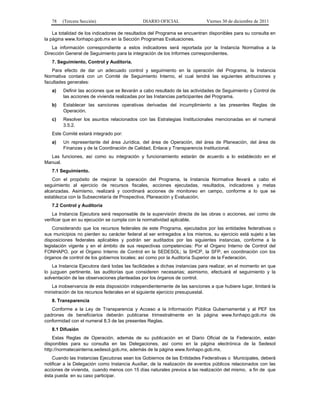 78   (Tercera Sección)                     DIARIO OFICIAL                Viernes 30 de diciembre de 2011

    La totalidad de los indicadores de resultados del Programa se encuentran disponibles para su consulta en
la página www.fonhapo.gob.mx en la Sección Programas Evaluaciones.
    La información correspondiente a estos indicadores será reportada por la Instancia Normativa a la
Dirección General de Seguimiento para la integración de los Informes correspondientes.
   7. Seguimiento, Control y Auditoría.
   Para efecto de dar un adecuado control y seguimiento en la operación del Programa, la Instancia
Normativa contará con un Comité de Seguimiento Interno, el cual tendrá las siguientes atribuciones y
facultades generales:
   a)   Definir las acciones que se llevarán a cabo resultado de las actividades de Seguimiento y Control de
        las acciones de vivienda realizadas por las Instancias participantes del Programa.
   b)   Establecer las sanciones operativas derivadas del incumplimiento a las presentes Reglas de
        Operación.
   c)   Resolver los asuntos relacionados con las Estrategias Institucionales mencionadas en el numeral
        3.5.2.
   Este Comité estará integrado por:
   a)   Un representante del área Jurídica, del área de Operación, del área de Planeación, del área de
        Finanzas y de la Coordinación de Calidad, Enlace y Transparencia Institucional.
  Las funciones, así como su integración y funcionamiento estarán de acuerdo a lo establecido en el
Manual.
   7.1 Seguimiento.
    Con el propósito de mejorar la operación del Programa, la Instancia Normativa llevará a cabo el
seguimiento al ejercicio de recursos fiscales, acciones ejecutadas, resultados, indicadores y metas
alcanzadas. Asimismo, realizará y coordinará acciones de monitoreo en campo, conforme a lo que se
establezca con la Subsecretaría de Prospectiva, Planeación y Evaluación.
   7.2 Control y Auditoría
    La Instancia Ejecutora será responsable de la supervisión directa de las obras o acciones, así como de
verificar que en su ejecución se cumpla con la normatividad aplicable.
    Considerando que los recursos federales de este Programa, ejecutados por las entidades federativas o
sus municipios no pierden su carácter federal al ser entregados a los mismos, su ejercicio está sujeto a las
disposiciones federales aplicables y podrán ser auditados por las siguientes instancias, conforme a la
legislación vigente y en el ámbito de sus respectivas competencias: Por el Organo Interno de Control del
FONHAPO, por el Organo Interno de Control en la SEDESOL; la SHCP, la SFP, en coordinación con los
órganos de control de los gobiernos locales; así como por la Auditoría Superior de la Federación.
    La Instancia Ejecutora dará todas las facilidades a dichas instancias para realizar, en el momento en que
lo juzguen pertinente, las auditorías que consideren necesarias; asimismo, efectuará el seguimiento y la
solventación de las observaciones planteadas por los órganos de control.
   La inobservancia de esta disposición independientemente de las sanciones a que hubiere lugar, limitará la
ministración de los recursos federales en el siguiente ejercicio presupuestal.
   8. Transparencia
   Conforme a la Ley de Transparencia y Acceso a la Información Pública Gubernamental y al PEF los
padrones de beneficiarios deberán publicarse trimestralmente en la página www.fonhapo.gob.mx de
conformidad con el numeral 8.3 de las presentes Reglas.
   8.1 Difusión
    Estas Reglas de Operación, además de su publicación en el Diario Oficial de la Federación, están
disponibles para su consulta en las Delegaciones, así como en la página electrónica de la Sedesol
http://normatecainterna.sedesol.gob.mx, además de la página www.fonhapo.gob.mx.
    Cuando las Instancias Ejecutoras sean los Gobiernos de las Entidades Federativas o Municipales, deberá
notificar a la Delegación como Instancia Auxiliar, de la realización de eventos públicos relacionados con las
acciones de vivienda, cuando menos con 15 días naturales previos a las realización del mismo, a fin de que
ésta pueda en su caso participar.
 